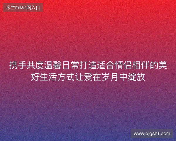 携手共度温馨日常打造适合情侣相伴的美好生活方式让爱在岁月中绽放 携手共度温馨日常打造适合情侣相伴的美好生活方式让爱在岁月中绽放